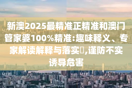 新澳2025最精準正精準和澳門管家婆100%精準:趣味釋義、專家解讀解釋與落實?,謹防不實誘導危害