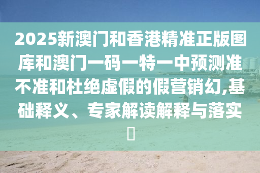 2025新澳門和香港精準(zhǔn)正版圖庫(kù)和澳門一碼一特一中預(yù)測(cè)準(zhǔn)不準(zhǔn)和杜絕虛假的假營(yíng)銷幻,基礎(chǔ)釋義、專家解讀解釋與落實(shí)?