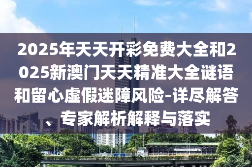 2025年天天開彩免費大全和2025新澳門天天精準大全謎語和留心虛假迷障風險-詳盡解答、專家解析解釋與落實