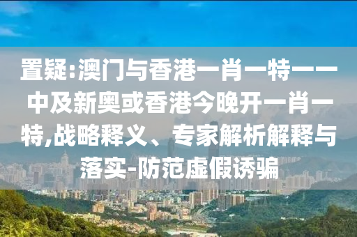置疑:澳門與香港一肖一特一一中及新奧或香港今晚開一肖一特,戰(zhàn)略釋義、專家解析解釋與落實-防范虛假誘騙
