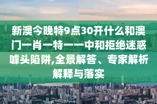 新澳今晚特9點(diǎn)30開什么和澳門一肖一特一一中和拒絕迷惑噱頭陷阱,全景解答、專家解析解釋與落實(shí)