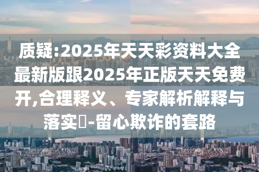 質(zhì)疑:2025年天天彩資料大全最新版跟2025年正版天天免費(fèi)開(kāi),合理釋義、專(zhuān)家解析解釋與落實(shí)?-留心欺詐的套路