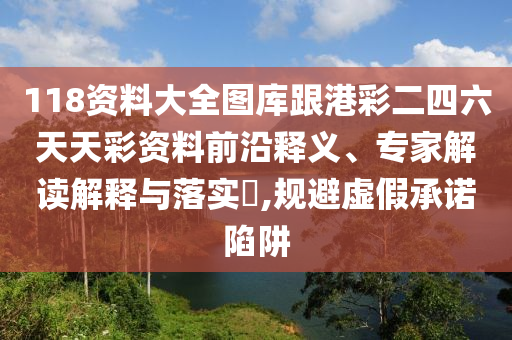 118資料大全圖庫跟港彩二四六天天彩資料前沿釋義、專家解讀解釋與落實?,規(guī)避虛假承諾陷阱