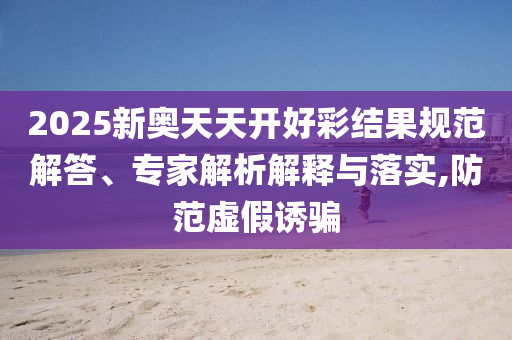 2025新奧天天開好彩結(jié)果規(guī)范解答、專家解析解釋與落實(shí),防范虛假誘騙