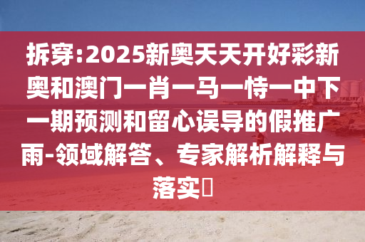 拆穿:2025新奧天天開好彩新奧和澳門一肖一馬一恃一中下一期預(yù)測和留心誤導(dǎo)的假推廣雨-領(lǐng)域解答、專家解析解釋與落實(shí)?