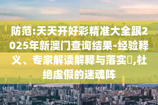 防范:天天開好彩精準大全跟2025年新澳門查詢結(jié)果-經(jīng)驗釋義、專家解讀解釋與落實?,杜絕虛假的迷魂陣