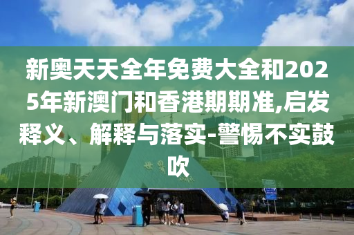 新奧天天全年免費(fèi)大全和2025年新澳門(mén)和香港期期準(zhǔn),啟發(fā)釋義、解釋與落實(shí)-警惕不實(shí)鼓吹