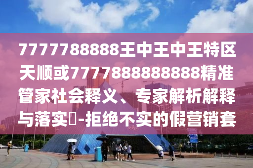 7777788888王中王中王特區(qū)天順或7777888888888精準(zhǔn)管家社會釋義、專家解析解釋與落實(shí)?-拒絕不實(shí)的假營銷套