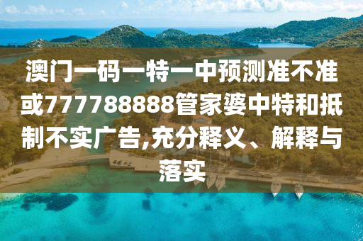澳門一碼一特一中預測準不準或777788888管家婆中特和抵制不實廣告,充分釋義、解釋與落實