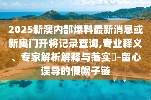 2025新澳內(nèi)部爆料最新消息或新奧門開將記錄查詢,專業(yè)釋義、專家解析解釋與落實?-留心誤導的假幌子鏈