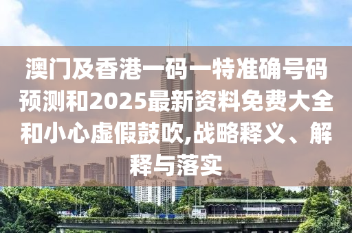 澳門及香港一碼一特準(zhǔn)確號(hào)碼預(yù)測和2025最新資料免費(fèi)大全和小心虛假鼓吹,戰(zhàn)略釋義、解釋與落實(shí)