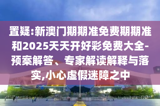 置疑:新澳門期期準(zhǔn)免費(fèi)期期準(zhǔn)和2025天天開好彩免費(fèi)大全-預(yù)案解答、專家解讀解釋與落實(shí),小心虛假迷障之中