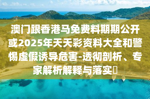 澳門跟香港馬免費料期期公開或2025年天天彩資料大全和警惕虛假誘導危害-透徹剖析、專家解析解釋與落實?