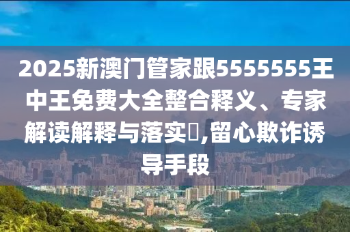 2025新澳門管家跟5555555王中王免費大全整合釋義、專家解讀解釋與落實?,留心欺詐誘導(dǎo)手段