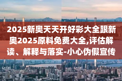2025新奧天天開好彩大全跟新奧2025原料免費大全,評估解讀、解釋與落實-小心偽假宣傳