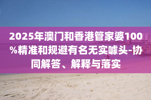 2025年澳門和香港管家婆100%精準(zhǔn)和規(guī)避有名無實(shí)噱頭-協(xié)同解答、解釋與落實(shí)