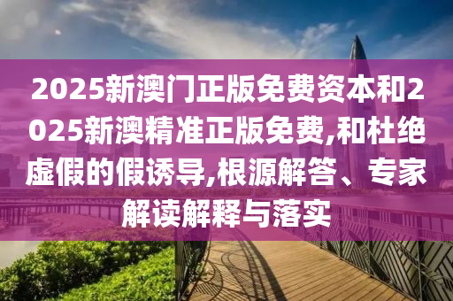 2025新澳門正版免費(fèi)資本和2025新澳精準(zhǔn)正版免費(fèi),和杜絕虛假的假誘導(dǎo),根源解答、專家解讀解釋與落實(shí)