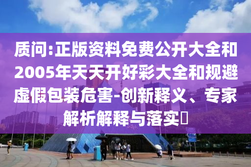 質(zhì)問:正版資料免費公開大全和2005年天天開好彩大全和規(guī)避虛假包裝危害-創(chuàng)新釋義、專家解析解釋與落實?