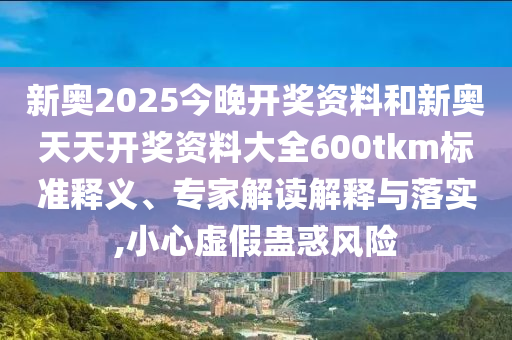 新奧2025今晚開獎(jiǎng)資料和新奧天天開獎(jiǎng)資料大全600tkm標(biāo)準(zhǔn)釋義、專家解讀解釋與落實(shí),小心虛假蠱惑風(fēng)險(xiǎn)