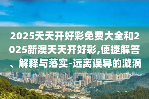 2025天天開(kāi)好彩免費(fèi)大全和2025新澳天天開(kāi)好彩,便捷解答、解釋與落實(shí)-遠(yuǎn)離誤導(dǎo)的漩渦