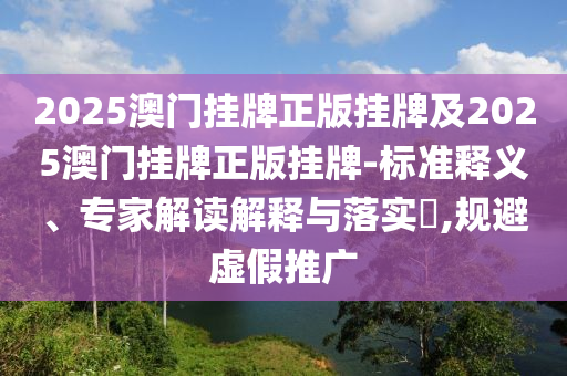 2025澳門掛牌正版掛牌及2025澳門掛牌正版掛牌-標(biāo)準(zhǔn)釋義、專家解讀解釋與落實?,規(guī)避虛假推廣