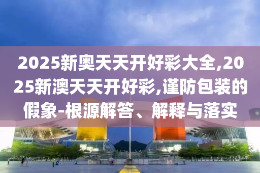 2025新奧天天開好彩大全,2025新澳天天開好彩,謹防包裝的假象-根源解答、解釋與落實