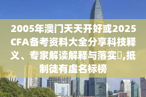 2005年澳門天天開好或2025CFA備考資料大全分享科技釋義、專家解讀解釋與落實(shí)?,抵制徒有虛名標(biāo)榜