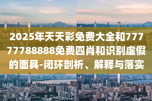 2025年天天彩免費大全和77777788888免費四肖和識別虛假的面具-閉環(huán)剖析、解釋與落實