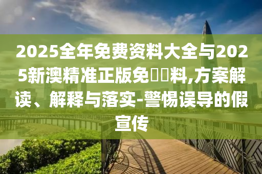 2025全年免費資料大全與2025新澳精準正版免費資料,方案解讀、解釋與落實-警惕誤導的假宣傳