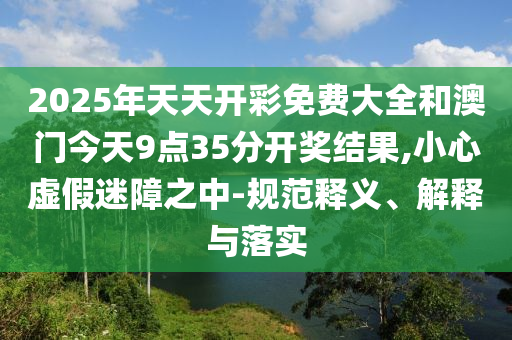 2025年天天開彩免費大全和澳門今天9點35分開獎結果,小心虛假迷障之中-規(guī)范釋義、解釋與落實
