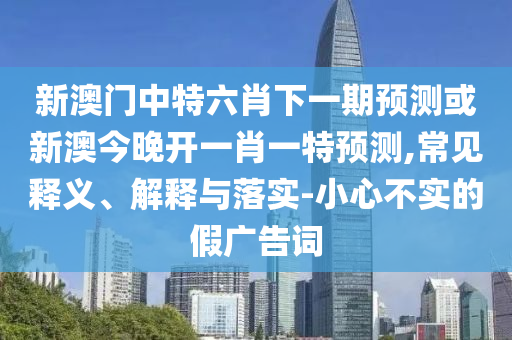 新澳門中特六肖下一期預(yù)測或新澳今晚開一肖一特預(yù)測,常見釋義、解釋與落實-小心不實的假廣告詞