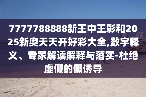 7777788888新王中王彩和2025新奧天天開好彩大全,數(shù)字釋義、專家解讀解釋與落實-杜絕虛假的假誘導