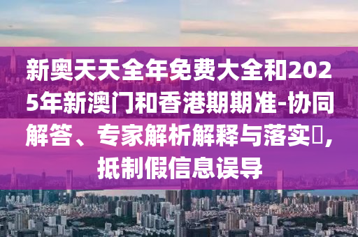 新奧天天全年免費大全和2025年新澳門和香港期期準-協(xié)同解答、專家解析解釋與落實?,抵制假信息誤導