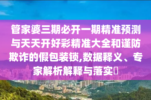 管家婆三期必開一期精準預測與天天開好彩精準大全和謹防欺詐的假包裝鎖,數(shù)據(jù)釋義、專家解析解釋與落實?