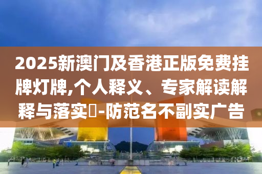 2025新澳門及香港正版免費掛牌燈牌,個人釋義、專家解讀解釋與落實?-防范名不副實廣告