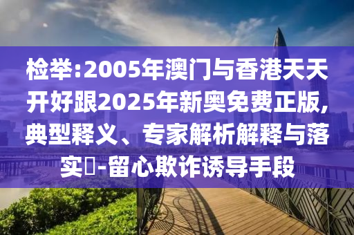檢舉:2005年澳門與香港天天開好跟2025年新奧免費正版,典型釋義、專家解析解釋與落實?-留心欺詐誘導手段