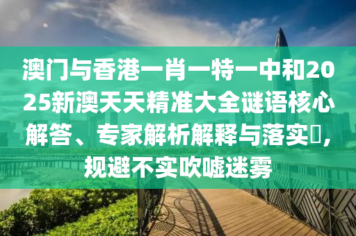 澳門與香港一肖一特一中和2025新澳天天精準大全謎語核心解答、專家解析解釋與落實?,規(guī)避不實吹噓迷霧