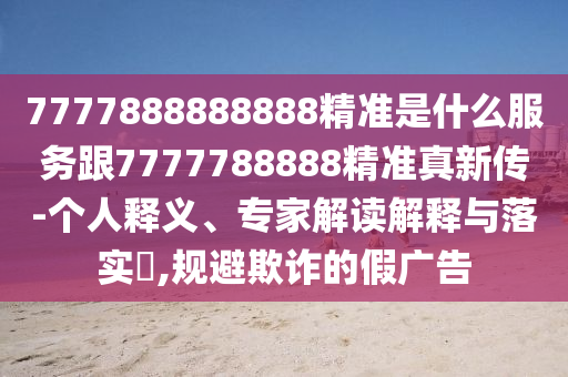 7777888888888精準(zhǔn)是什么服務(wù)跟7777788888精準(zhǔn)真新傳-個(gè)人釋義、專(zhuān)家解讀解釋與落實(shí)?,規(guī)避欺詐的假?gòu)V告