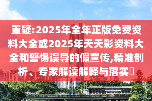 置疑:2025年全年正版免費(fèi)資料大全或2025年天天彩資料大全和警惕誤導(dǎo)的假宣傳,精準(zhǔn)剖析、專家解讀解釋與落實(shí)?