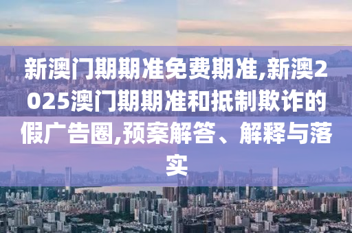 新澳門期期準(zhǔn)免費(fèi)期準(zhǔn),新澳2025澳門期期準(zhǔn)和抵制欺詐的假?gòu)V告圈,預(yù)案解答、解釋與落實(shí)