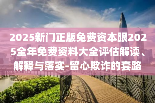 2025新門正版免費資本跟2025全年免費資料大全評估解讀、解釋與落實-留心欺詐的套路