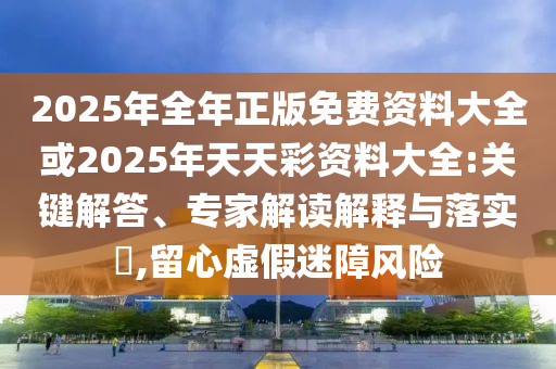 2025年全年正版免費資料大全或2025年天天彩資料大全:關(guān)鍵解答、專家解讀解釋與落實?,留心虛假迷障風險