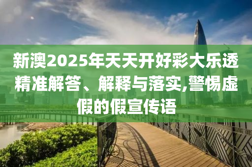 新澳2025年天天開好彩大樂透精準解答、解釋與落實,警惕虛假的假宣傳語