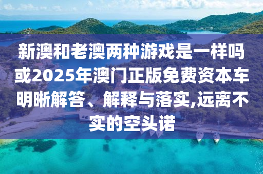 新澳和老澳兩種游戲是一樣嗎或2025年澳門正版免費(fèi)資本車明晰解答、解釋與落實(shí),遠(yuǎn)離不實(shí)的空頭諾