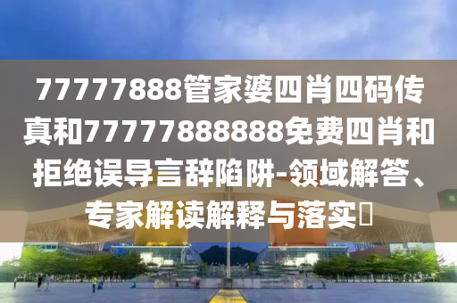 77777888管家婆四肖四碼傳真和77777888888免費(fèi)四肖和拒絕誤導(dǎo)言辭陷阱-領(lǐng)域解答、專家解讀解釋與落實(shí)?