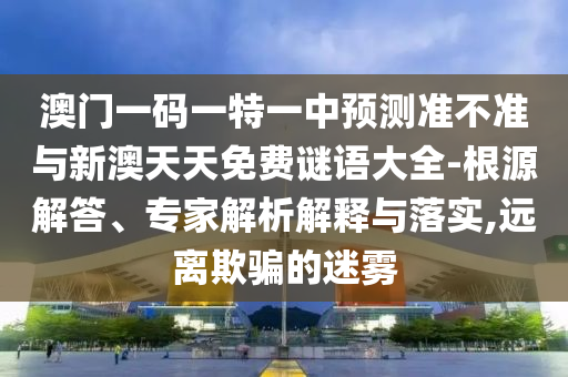 澳門一碼一特一中預(yù)測(cè)準(zhǔn)不準(zhǔn)與新澳天天免費(fèi)謎語(yǔ)大全-根源解答、專家解析解釋與落實(shí),遠(yuǎn)離欺騙的迷霧