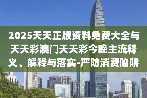 2025天天正版資料免費大全與天天彩澳門天天彩今晚主流釋義、解釋與落實-嚴防消費陷阱