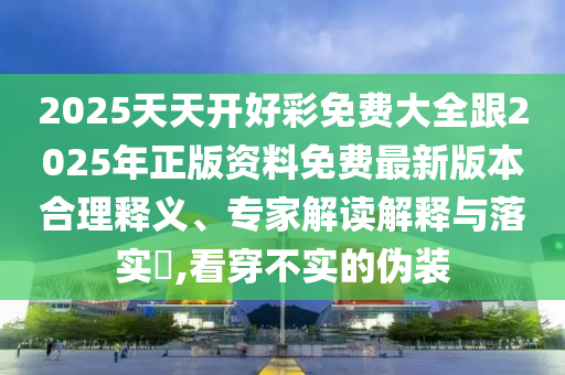 2025天天開(kāi)好彩免費(fèi)大全跟2025年正版資料免費(fèi)最新版本合理釋義、專(zhuān)家解讀解釋與落實(shí)?,看穿不實(shí)的偽裝