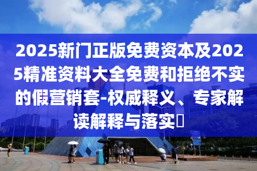 2025新門正版免費資本及2025精準資料大全免費和拒絕不實的假營銷套-權(quán)威釋義、專家解讀解釋與落實?