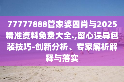 77777888管家婆四肖與2025精準資料免費大全.,留心誤導包裝技巧-創(chuàng)新分析、專家解析解釋與落實